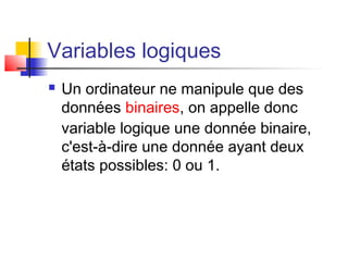 Variables logiques
 Un ordinateur ne manipule que des
données binaires, on appelle donc
variable logique une donnée binaire,
c'est-à-dire une donnée ayant deux
états possibles: 0 ou 1.
 
