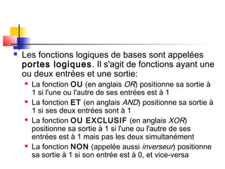  Les fonctions logiques de bases sont appelées
portes logiques. Il s'agit de fonctions ayant une
ou deux entrées et une sortie:
 La fonction OU (en anglais OR) positionne sa sortie à
1 si l'une ou l'autre de ses entrées est à 1
 La fonction ET (en anglais AND) positionne sa sortie à
1 si ses deux entrées sont à 1
 La fonction OU EXCLUSIF (en anglais XOR)
positionne sa sortie à 1 si l'une ou l'autre de ses
entrées est à 1 mais pas les deux simultanément
 La fonction NON (appelée aussi inverseur) positionne
sa sortie à 1 si son entrée est à 0, et vice-versa
 