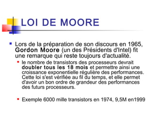 LOI DE MOORE
 Lors de la préparation de son discours en 1965,
Gordon Moore (un des Présidents d'Intel) fit
une remarque qui reste toujours d'actualité.
 le nombre de transistors des processeurs devrait
doubler tous les 18 mois et permettre ainsi une
croissance exponentielle régulière des performances.
Cette loi s'est vérifiée au fil du temps, et elle permet
d'avoir un bon ordre de grandeur des performances
des futurs processeurs.
 Exemple 6000 mille transistors en 1974, 9,5M en1999
 