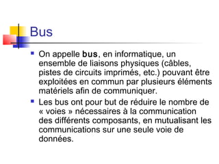 Bus
 On appelle bus, en informatique, un
ensemble de liaisons physiques (câbles,
pistes de circuits imprimés, etc.) pouvant être
exploitées en commun par plusieurs éléments
matériels afin de communiquer.
 Les bus ont pour but de réduire le nombre de
« voies » nécessaires à la communication
des différents composants, en mutualisant les
communications sur une seule voie de
données.
 