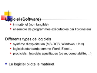 Logiciel (Software)
 immatériel (non tangible)
 ensemble de programmes exécutables par l’ordinateur
Différents types de logiciels
 système d’exploitation (MS-DOS, Windows, Unix)
 logiciels standards comme Word, Excel...
 progiciels : logiciels spécifiques (paye, comptabilité, ...)
 Le logiciel pilote le matériel
 