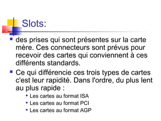 Slots:
 des prises qui sont présentes sur la carte
mère. Ces connecteurs sont prévus pour
recevoir des cartes qui conviennent à ces
différents standards.
 Ce qui différencie ces trois types de cartes
c'est leur rapidité. Dans l'ordre, du plus lent
au plus rapide :

Les cartes au format ISA

Les cartes au format PCI

Les cartes au format AGP
 