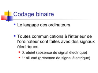 Codage binaire
 Le langage des ordinateurs
 Toutes communications à l'intérieur de
l'ordinateur sont faites avec des signaux
électriques
 0: éteint (absence de signal électrique)
 1: allumé (présence de signal électrique)
 