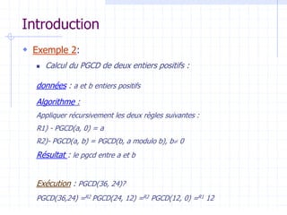 Introduction
 Exemple 2:
 Calcul du PGCD de deux entiers positifs :
données : a et b entiers positifs
Algorithme :
Appliquer récursivement les deux règles suivantes :
R1) - PGCD(a, 0) = a
R2)- PGCD(a, b) = PGCD(b, a modulo b), b 0
Résultat : le pgcd entre a et b
Exécution : PGCD(36, 24)?
PGCD(36,24) =R2 PGCD(24, 12) =R2 PGCD(12, 0) =R1 12
 