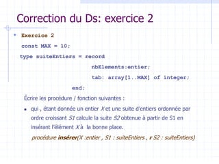 Correction du Ds: exercice 2
 Exercice 2
const MAX = 10;
type suiteEntiers = record
nbElements:entier;
tab: array[1..MAX] of integer;
end;
Écrire les procédure / fonction suivantes :
 qui , étant donnée un entier X et une suite d’entiers ordonnée par
ordre croissant S1 calcule la suite S2 obtenue à partir de S1 en
insérant l’élément X à la bonne place.
procédure insérer(X :entier , S1 : suiteEntiers , r S2 : suiteEntiers)
 
