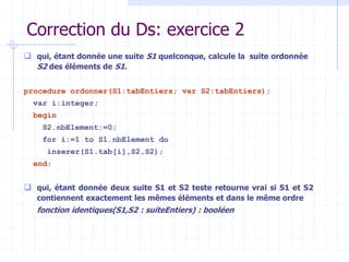 Correction du Ds: exercice 2
 qui, étant donnée une suite S1 quelconque, calcule la suite ordonnée
S2 des éléments de S1.
procedure ordonner(S1:tabEntiers; var S2:tabEntiers);
var i:integer;
begin
S2.nbElement:=0;
for i:=1 to S1.nbElement do
inserer(S1.tab[i],S2,S2);
end;
 qui, étant donnée deux suite S1 et S2 teste retourne vrai si S1 et S2
contiennent exactement les mêmes éléments et dans le même ordre
fonction identiques(S1,S2 : suiteEntiers) : booléen
 