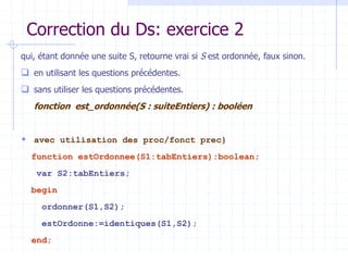 Correction du Ds: exercice 2
qui, étant donnée une suite S, retourne vrai si S est ordonnée, faux sinon.
 en utilisant les questions précédentes.
 sans utiliser les questions précédentes.
fonction est_ordonnée(S : suiteEntiers) : booléen
 avec utilisation des proc/fonct prec}
function estOrdonnee(S1:tabEntiers):boolean;
var S2:tabEntiers;
begin
ordonner(S1,S2);
estOrdonne:=identiques(S1,S2);
end;
 