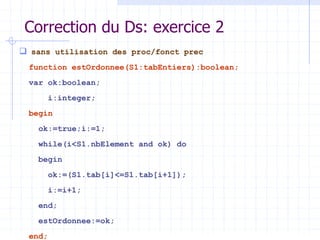 Correction du Ds: exercice 2
 sans utilisation des proc/fonct prec
function estOrdonnee(S1:tabEntiers):boolean;
var ok:boolean;
i:integer;
begin
ok:=true;i:=1;
while(i<S1.nbElement and ok) do
begin
ok:=(S1.tab[i]<=S1.tab[i+1]);
i:=i+1;
end;
estOrdonnee:=ok;
end;
 