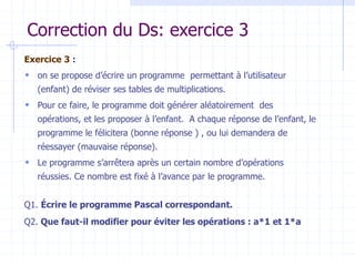 Correction du Ds: exercice 3
Exercice 3 :
 on se propose d’écrire un programme permettant à l’utilisateur
(enfant) de réviser ses tables de multiplications.
 Pour ce faire, le programme doit générer aléatoirement des
opérations, et les proposer à l’enfant. A chaque réponse de l’enfant, le
programme le félicitera (bonne réponse ) , ou lui demandera de
réessayer (mauvaise réponse).
 Le programme s’arrêtera après un certain nombre d’opérations
réussies. Ce nombre est fixé à l’avance par le programme.
Q1. Écrire le programme Pascal correspondant.
Q2. Que faut-il modifier pour éviter les opérations : a*1 et 1*a
 