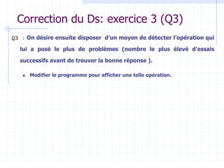 Correction du Ds: exercice 3 (Q3)
Q3 : On désire ensuite disposer d’un moyen de détecter l’opération qui
lui a posé le plus de problèmes (nombre le plus élevé d’essais
successifs avant de trouver la bonne réponse ).
 Modifier le programme pour afficher une telle opération.
 