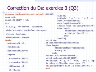 Correction du Ds: exercice 3 (Q3)
program tablesMult(iput,output);
uses crt;
const NB_MULT = 50;
var
a,b,x,y, nbErreurs, :integer;
nbErreursMax, repEnfant:integer;
fin,ok :boolean;
nbEssaisOk:integer;
begin
nbEssaisOk:=0;
randomize;
nbErreursMax:=0;
repeat
a:=random(8)+2;
b:=random(8)+2;
nbErreurs:=0;
ok:=false;
repeat
clrscr;
write(a, ' x ', b, ' = ? ');
readln(repEnfant);
ok:=(repEnfant=a*b);
if(ok) then writeln('Bravo!!')
else begin
nbErreurs:=nbErreurs+1;
writeln('Faux!!');
end;
readkey;
until ok;
if(nbErreurs>nbErreursMax)
then begin
nbErreursMax:=nbErreurs;
x:=a;y:=b;
end;
nbEssaisOk:=nbEssaisOk+1;
until nbEssaisOk=NB_MULT;
writeln(x,'x',y,'= ', x*y, ' est l''op
la plus difficile pour vous!!');
writeln('Notez bien le résultat!!');
end.
 