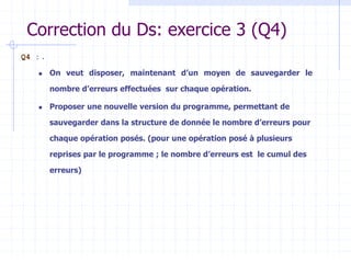 Correction du Ds: exercice 3 (Q4)
Q4 : .
 On veut disposer, maintenant d’un moyen de sauvegarder le
nombre d’erreurs effectuées sur chaque opération.
 Proposer une nouvelle version du programme, permettant de
sauvegarder dans la structure de donnée le nombre d’erreurs pour
chaque opération posés. (pour une opération posé à plusieurs
reprises par le programme ; le nombre d’erreurs est le cumul des
erreurs)
 