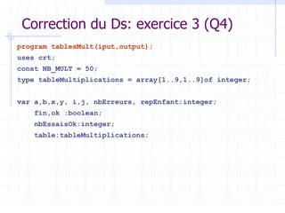 Correction du Ds: exercice 3 (Q4)
program tablesMult(iput,output);
uses crt;
const NB_MULT = 50;
type tableMultiplications = array[1..9,1..9]of integer;
var a,b,x,y, i,j, nbErreurs, repEnfant:integer;
fin,ok :boolean;
nbEssaisOk:integer;
table:tableMultiplications;
 