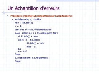Un échantillon d’erreurs
 Procedure ordonner(S1:suiteEntiers;var S2:suitentiers);
 variable min, a, z:entier
min  S1.tab[1]
a  2
tant que a<> S1.nbElement faire
pour i allant de a à S1.nbElement faire
si S1.tab[i] < min
alors z  S1.tab[i]
S1.tab[i]  min
min  z
fsi
a  a+1
fpour
S2.nbElementS1.nbElement
fpour
 