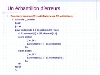 Un échantillon d’erreurs
 Procedure ordonner(S1:suiteEntiers;var S2:suitentiers);
 variable i, j:entier
begin
j  0
pour i allant de 2 à S1.nbElement faire
si S1.element[i] < S2.element[i-1]
alors début
j  j+1
S2.element[j]  S1.element[i]
fin
sinon début
j  j+1
S2.element[j]  S1.element[i-1]
fin
fsi
fpour
fin
 