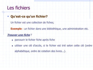 Les fichiers
 Qu'est-ce qu'un fichier?
Un fichier est une collection de fiches;
Exemple : un fichier dans une bibliothèque, une administration etc.
Trouver une fiche ?
 parcourir le fichier fiche après fiche
 utiliser une clé d'accès, si le fichier est trié selon cette clé (ordre
alphabétique, ordre de cotation des livres...).
 