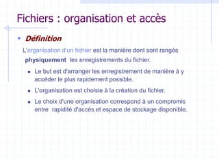 Fichiers : organisation et accès
 Définition
L’organisation d'un fichier est la manière dont sont rangés
physiquement les enregistrements du fichier.
 Le but est d'arranger les enregistrement de manière à y
accéder le plus rapidement possible.
 L'organisation est choisie à la création du fichier.
 Le choix d'une organisation correspond à un compromis
entre rapidité d'accès et espace de stockage disponible.
 