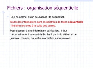 Fichiers : organisation séquentielle
 Elle ne permet qu'un seul accès : le séquentiel.
Toutes les informations sont enregistrées de façon séquentielle
(linéaire) les unes à la suite des autres.
Pour accéder à une information particulière, il faut
nécessairement parcourir le fichier à partir du début, et ce
jusqu'au moment où cette information est retrouvée.
 