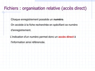 Fichiers : organisation relative (accès direct)
Chaque enregistrement possède un numéro.
On accède à la fiche recherchée en spécifiant ce numéro
d'enregistrement.
L'indication d'un numéro permet donc un accès direct à
l'information ainsi référencée.
 