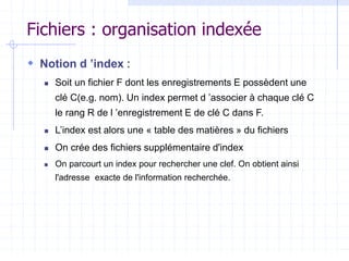 Fichiers : organisation indexée
 Notion d ’index :
 Soit un fichier F dont les enregistrements E possèdent une
clé C(e.g. nom). Un index permet d ’associer à chaque clé C
le rang R de l ’enregistrement E de clé C dans F.
 L’index est alors une « table des matières » du fichiers
 On crée des fichiers supplémentaire d'index
 On parcourt un index pour rechercher une clef. On obtient ainsi
l'adresse exacte de l'information recherchée.
 