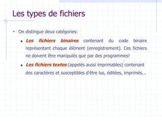 Les types de fichiers
 On distingue deux catégories:
 Les fichiers binaires contenant du code binaire
représentant chaque élément (enregistrement). Ces fichiers
ne doivent être manipulés que par des programmes!
 Les fichiers textes (appelés aussi imprimables) contenant
des caractères et susceptibles d'être lus, éditées, imprimés...
 