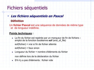 Fichiers séquentiels
 Les fichiers séquentiels en Pascal
Définition
Un fichier Pascal est une séquence de données de même type
et de longueur indéfinie.
Points techniques :
 La fin du fichier est repérée par un marqueur de fin de fichiers :
emploi de la fonction booléenne eof (end_of_file)
eof(fichier) = vrai si fin de fichier atteinte
eof(fichier) = faux sinon
 Longueur du fichier = nombre d'éléments du fichier
non définie lors de la déclaration du fichier
 S'il n'y a pas d'éléments : fichier vide
 