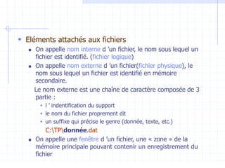  Eléments attachés aux fichiers
 On appelle nom interne d ’un fichier, le nom sous lequel un
fichier est identifié. (fichier logique)
 On appelle nom externe d ’un fichier(fichier physique), le
nom sous lequel un fichier est identifié en mémoire
secondaire.
Le nom externe est une chaîne de caractère composée de 3
partie :
 l ’ indentification du support
 le nom du fichier proprement dit
 un suffixe qui précise le genre (donnée, texte, etc.)
C:TPdonnée.dat
 On appelle une fenêtre d ’un fichier, une « zone » de la
mémoire principale pouvant contenir un enregistrement du
fichier
 