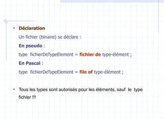  Déclaration
Un fichier (binaire) se déclare :
En pseudo :
type fichierDeTypeElement = fichier de type-élément ;
En Pascal :
type fichierDeTypeElement = file of type-élément ;
 Tous les types sont autorisés pour les éléments, sauf le type
fichier !!!
 