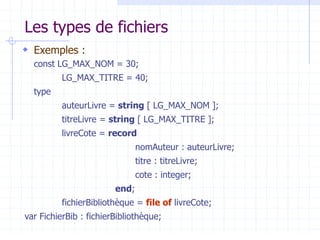 Les types de fichiers
 Exemples :
const LG_MAX_NOM = 30;
LG_MAX_TITRE = 40;
type
auteurLivre = string [ LG_MAX_NOM ];
titreLivre = string [ LG_MAX_TITRE ];
livreCote = record
nomAuteur : auteurLivre;
titre : titreLivre;
cote : integer;
end;
fichierBibliothèque = file of livreCote;
var FichierBib : fichierBibliothèque;
 