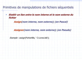 Primitives de manipulations de fichiers séquentiels
 Etablir un lien entre le nom interne et le nom externe du
fichier
Assign(nom interne, nom externe); (en Pascal)
Assigner(nom interne, nom externe); (en Pseudo)
Exemple : assign(FichierBib, ‘ C:Livres.bib’);
 