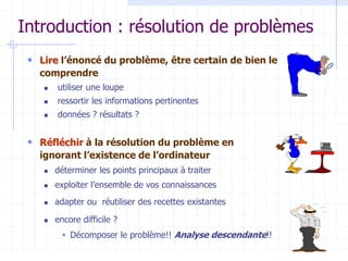 Introduction : résolution de problèmes
 Lire l’énoncé du problème, être certain de bien le
comprendre
 utiliser une loupe
 ressortir les informations pertinentes
 données ? résultats ?
 Réfléchir à la résolution du problème en
ignorant l’existence de l’ordinateur
 déterminer les points principaux à traiter
 exploiter l’ensemble de vos connaissances
 adapter ou réutiliser des recettes existantes
 encore difficile ?
 Décomposer le problème!! Analyse descendante!!
 
