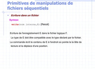 Primitives de manipulations de
fichiers séquentiels
 Ecriture dans un fichier
Syntaxe
write(nom interne,E) (Pascal)
Ecriture de l'enregistrement E dans le fichier logique F.
Le type de E doit être compatible avec le type déclaré par le fichier.
La commande écrit le contenu de E à l'endroit où pointe le la tête de
lecture et la déplace d'une position.
 