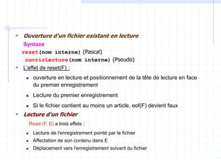  Ouverture d'un fichier existant en lecture
Syntaxe
reset(nom interne) (Pascal)
ouvrirLecture(nom interne) (Pseudo)
 L’effet de reset(F) :
 ouverture en lecture et positionnement de la tête de lecture en face
du premier enregistrement
 Lecture du premier enregistrement
 Si le fichier contient au moins un article, eof(F) devient faux
 Lecture d'un fichier
Read (F, E) a trois effets :
 Lecture de l'enregistrement pointé par le fichier
 Affectation de son contenu dans E
 Déplacement vers l'enregistrement suivant du fichier
 