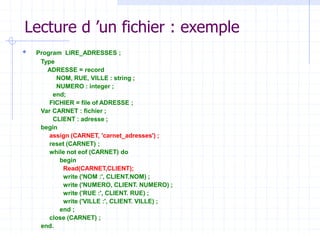 Lecture d ’un fichier : exemple
 Program LIRE_ADRESSES ;
Type
ADRESSE = record
NOM, RUE, VILLE : string ;
NUMERO : integer ;
end;
FICHIER = file of ADRESSE ;
Var CARNET : fichier ;
CLIENT : adresse ;
begin
assign (CARNET, 'carnet_adresses') ;
reset (CARNET) ;
while not eof (CARNET) do
begin
Read(CARNET,CLIENT);
write ('NOM :', CLIENT.NOM) ;
write ('NUMERO, CLIENT. NUMERO) ;
write ('RUE :', CLIENT. RUE) ;
write ('VILLE :', CLIENT. VILLE) ;
end ;
close (CARNET) ;
end.
 