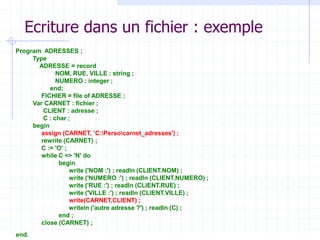 Ecriture dans un fichier : exemple
Program ADRESSES ;
Type
ADRESSE = record
NOM, RUE, VILLE : string ;
NUMERO : integer ;
end;
FICHIER = file of ADRESSE ;
Var CARNET : fichier ;
CLIENT : adresse ;
C : char ;
begin
assign (CARNET, ’C:Persocarnet_adresses') ;
rewrite (CARNET) ;
C := 'O' ;
while C <> 'N' do
begin
write ('NOM :') ; readln (CLIENT.NOM) ;
write ('NUMERO :') ; readln (CLIENT.NUMERO) ;
write ('RUE :') ; readln (CLIENT.RUE) ;
write ('VILLE :') ; readln (CLIENT.VILLE) ;
write(CARNET,CLIENT) ;
writeln ('autre adresse ?') ; readln (C) ;
end ;
close (CARNET) ;
end.
 
