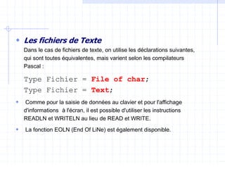  Les fichiers de Texte
Dans le cas de fichiers de texte, on utilise les déclarations suivantes,
qui sont toutes équivalentes, mais varient selon les compilateurs
Pascal :
Type Fichier = File of char;
Type Fichier = Text;
 Comme pour la saisie de données au clavier et pour l'affichage
d'informations à l'écran, il est possible d'utiliser les instructions
READLN et WRITELN au lieu de READ et WRITE.
 La fonction EOLN (End Of LiNe) est également disponible.
 
