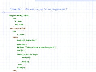 Exemple 1 : devinez ce que fait ce programme ?
Program MON_TEXTE;
Var
F : Text;
rep : char;
Procedure ECRIT;
Var
c : char;
Begin
Assign(F, 'fichierText' );
Rewrite(F );
Writeln( ' Tapez un texte et terminez par $' );
read( c );
While (c<>’$’) do begin
write(F,c);
read( c );
end;
Close(F);
End;
 
