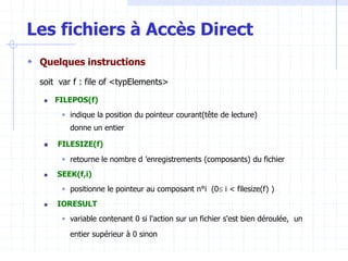 Les fichiers à Accès Direct
 Quelques instructions
soit var f : file of <typElements>
 FILEPOS(f)
 indique la position du pointeur courant(tête de lecture)
donne un entier
 FILESIZE(f)
 retourne le nombre d ’enregistrements (composants) du fichier
 SEEK(f,i)
 positionne le pointeur au composant n°i (0 i < filesize(f) )
 IORESULT
 variable contenant 0 si l'action sur un fichier s'est bien déroulée, un
entier supérieur à 0 sinon
 