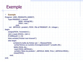 Exemple
 Exemple
Program LIRE_PRODUITS_DIRECT;
Type PRODUIT = record
NOM : string[20] ;
PRIX : real ;
end;
var ARTICLE : produit ; FICH : file of PRODUIT ; N : integer ;
begin
assign(FICH, 'inventaire') ;
{$I-} reset (FICH) ; {$I+}
if (IOResult <> 0)
then writeln(‘Fichier non trouve!!’)
else begin
writeln(‘la taille du fichier est : ‘, filesize(FICH)
write(‘Entrez un numéro d’enregistrement? ‘);readln (N) ;
SEEK (FICH, N) ;
read (FICH, ARTICLE) ;
writeln (‘Nom du produit: ‘, ARTICLE. NOM, ‘Prix:’, ARTICLE.PRIX) ;
close(FICH);
end;
end.
 