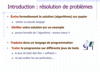 Introduction : résolution de problèmes
 Écrire formellement la solution (algorithme) sur papier
 utiliser un pseudo langage
 Vérifier votre solution sur un exemple
 preuve formelle de l ’algorithme : encore mieux !!
 Traduire dans un langage de programmation
 Tester le programme sur différents jeux de tests
 le jeux de tests doit être « suffisant »
 ne pas oublier les cas particuliers, …
 