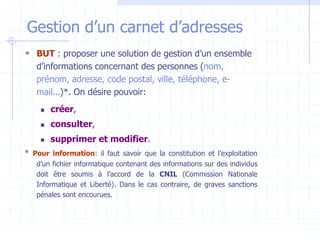 Gestion d’un carnet d’adresses
 BUT : proposer une solution de gestion d’un ensemble
d’informations concernant des personnes (nom,
prénom, adresse, code postal, ville, téléphone, e-
mail…)*. On désire pouvoir:
 créer,
 consulter,
 supprimer et modifier.
* Pour information: il faut savoir que la constitution et l’exploitation
d’un fichier informatique contenant des informations sur des individus
doit être soumis à l’accord de la CNIL (Commission Nationale
Informatique et Liberté). Dans le cas contraire, de graves sanctions
pénales sont encourues.
 