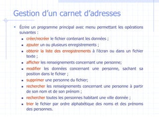 Gestion d’un carnet d’adresses
 Écrire un programme principal avec menu permettant les opérations
suivantes :
 créer/recréer le fichier contenant les données ;
 ajouter un ou plusieurs enregistrements ;
 obtenir la liste des enregistrements à l’écran ou dans un fichier
texte ;
 afficher les renseignements concernant une personne;
 modifier les données concernant une personne, sachant sa
position dans le fichier ;
 supprimer une personne du fichier;
 rechercher les renseignements concernant une personne à partir
de son nom et de son prénom ;
 rechercher toutes les personnes habitant une ville donnée ;
 trier le fichier par ordre alphabétique des noms et des prénoms
des personnes.
 