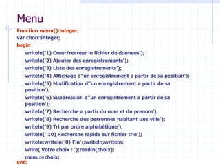Menu
Function menu():integer;
var choix:integer;
begin
writeln('1) Creer/recreer le fichier de donnees');
writeln('2) Ajouter des enregistrements');
writeln('3) Liste des enregistrements');
writeln('4) Affichage d''un enregistrement a partir de sa position');
writeln('5) Modification d''un enregistrement a partir de sa
position');
writeln('6) Suppression d''un enregistrement a partir de sa
position');
writeln('7) Recherche a partir du nom et du prenom');
writeln('8) Recherche des personnes habitant une ville');
writeln('9) Tri par ordre alphabétique');
writeln( ’10) Recherche rapide sur fichier trie');
writeln;writeln('0) Fin');writeln;writeln;
write('Votre choix : ');readln(choix);
menu:=choix;
end;
 