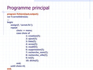 Programme principal
program fichiers(iput,output);
var f:carnetAdresse;
...
begin
assign(f, ’carnet.fic');
repeat
choix := menu;
case choix of
1: creation(f);
2: ajout(f);
3: liste(f);
4: acces(f);
5: modif(f);
6: suppression(f);
7: recherche_nom(f);
8: recherche_ville(f);
9: tri(f);
10: dicho(f);
end;
until choix=0;
end.
 