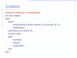 Création
procedure creation(var f: carnetAdresse);
var choix: integer;
begin
repeat
write('Detruire le fichier existant (1) ou annuler (2) ? ');
readln(choix);
until (choix=1) or (choix=2);
if choix=1 then
begin
rewrite(f);
close(f);
writeln('Ok.');
end;
end;
 