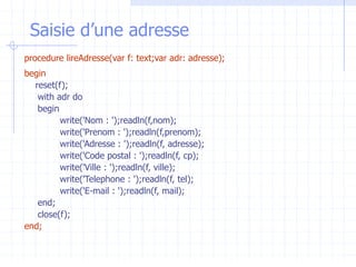Saisie d’une adresse
procedure lireAdresse(var f: text;var adr: adresse);
begin
reset(f);
with adr do
begin
write('Nom : ');readln(f,nom);
write('Prenom : ');readln(f,prenom);
write('Adresse : ');readln(f, adresse);
write('Code postal : ');readln(f, cp);
write('Ville : ');readln(f, ville);
write('Telephone : ');readln(f, tel);
write('E-mail : ');readln(f, mail);
end;
close(f);
end;
 