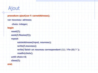 Ajout
procedure ajout(var f: carnetAdresse);
var nouveau: adresse;
choix: integer;
begin
reset(f);
seek(f,filesize(f));
repeat
saisieAdresse(input, nouveau);
write(f,nouveau);
write('Saisir un nouveau correspondant (1) / Fin (0) ? ');
readln(choix);
until choix=0;
close(f);
end;
 