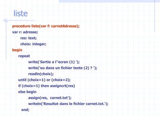 liste
procedure liste(var f: carnetAdresse);
var r: adresse;
res: text;
choix: integer;
begin
repeat
write('Sortie a l''ecran (1) ’);
write(‘ou dans un fichier texte (2) ? ');
readln(choix);
until (choix=1) or (choix=2);
if (choix=1) then assigncrt(res)
else begin
assign(res, carnet.txt');
writeln('Resultat dans le fichier carnet.txt.');
end;
 