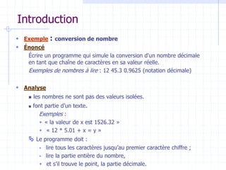 Introduction
 Exemple : conversion de nombre
 Énoncé
Écrire un programme qui simule la conversion d'un nombre décimale
en tant que chaîne de caractères en sa valeur réelle.
Exemples de nombres à lire : 12 45.3 0.9625 (notation décimale)
 Analyse
 les nombres ne sont pas des valeurs isolées.
 font partie d’un texte.
Exemples :
 « la valeur de x est 1526.32 »
 « 12 * 5.01 + x = y »
 Le programme doit :
 lire tous les caractères jusqu’au premier caractère chiffre ;
 lire la partie entière du nombre,
 et s’il trouve le point, la partie décimale.
 