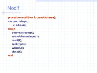 Modif
procedure modif(var f: carnetAdresse);
var pos: integer;
r: adresse;
begin
pos:=saisiepos(f);
saisieAdresse(input,r);
reset(f);
seek(f,pos);
write(f,r);
close(f);
end;
 